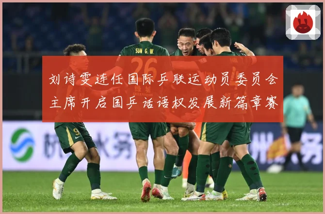 刘诗雯连任国际乒联运动员委员会主席开启国乒话语权发展新篇章赛场解读：最新赛事动态与深度分析