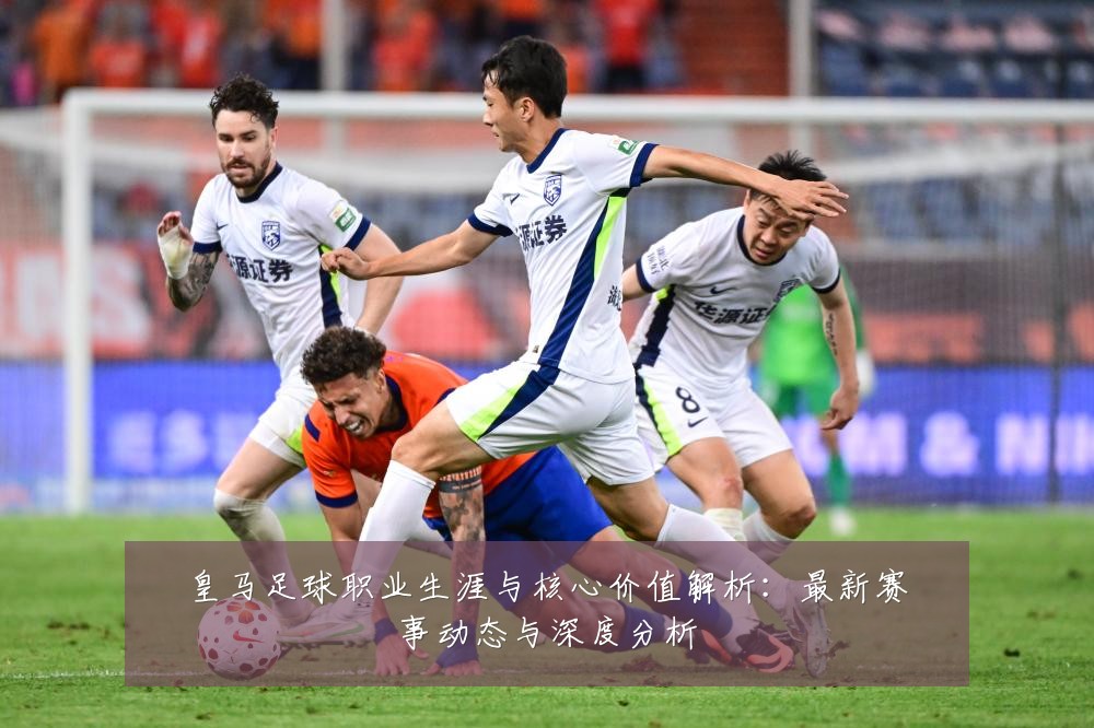 皇马足球职业生涯与核心价值解析:最新赛事动态与深度分析