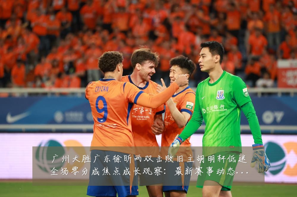 广州大胜广东徐昕两双击败旧主胡明轩低迷全场零分成焦点成长观察:最新赛事动态与深度分析
