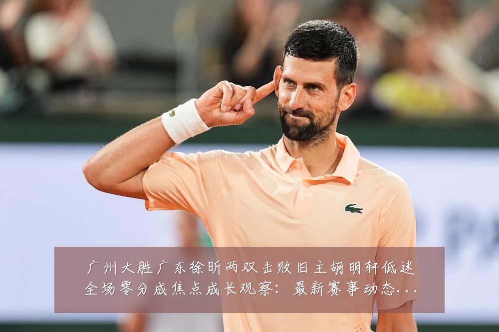 广州大胜广东徐昕两双击败旧主胡明轩低迷全场零分成焦点成长观察:最新赛事动态与深度分析