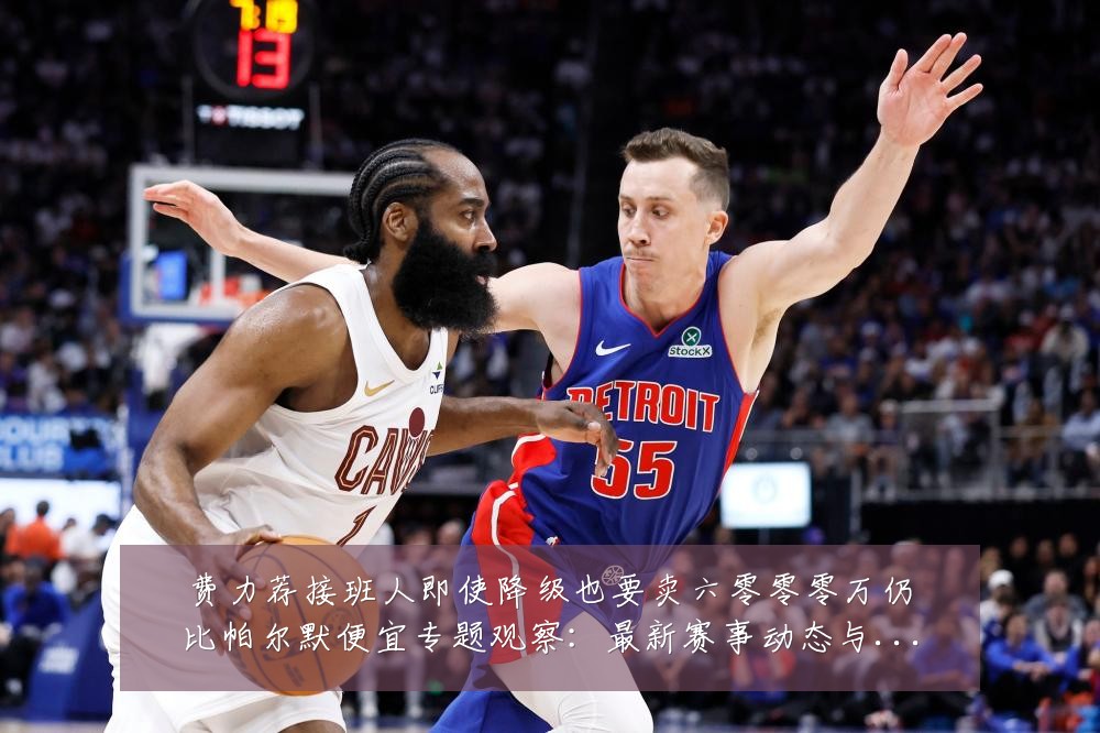 费力荐接班人即使降级也要卖六零零零万仍比帕尔默便宜专题观察：最新赛事动态与深度分析
