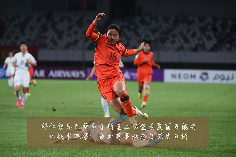拜仁领先巴萨争夺斯基拉戈登或夏窗可能离队战术观察：最新赛事动态与深度分析